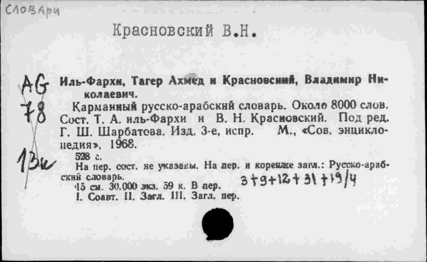 ﻿
Красновский В.Н.
ДА. Иль-Фархи, Тагер Ахмед и Красновский, Владимир Ни-колаевич.
1-8
Карманный русско-арабский словарь. Около 8000 слов. Сост. Т. А. иль-Фархи и В. Н. Красновский. Под ред. Г. Ш. Шарбатова. Изд. 3-е, испр. М., <Сов. энциклопедия», 1968.
528 г.
На пер. сост. не указаны. На лер. и корешке зам.: Русгко-араб-
П 39 «. в	3' *”/Ч
I. Соавт. 11. Засл. III. Загл. пер.